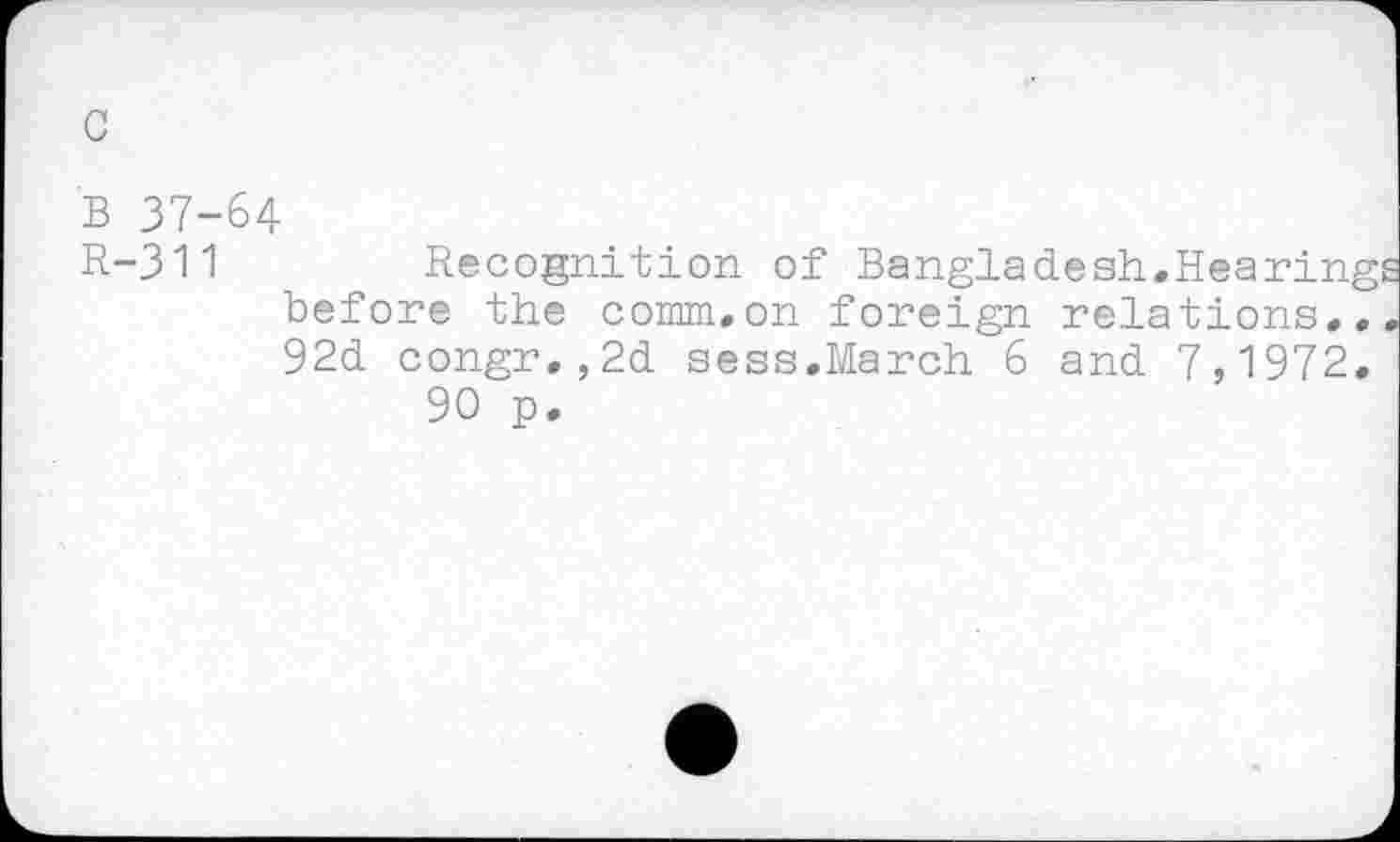 ﻿c
B 37-64
R-311	Recognition of Bangladesh.Hearing
before the comm.on foreign relations.. 92d congr.,2d sess.March 6 and 7,1972.
90 p.